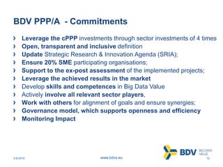 3-8-2016 12www.bdva.eu
BDV PPP/A - Commitments
Leverage the cPPP investments through sector investments of 4 times
Open, transparent and inclusive definition
Update Strategic Research & Innovation Agenda (SRIA);
Ensure 20% SME participating organisations;
Support to the ex-post assessment of the implemented projects;
Leverage the achieved results in the market
Develop skills and competences in Big Data Value
Actively involve all relevant sector players,
Work with others for alignment of goals and ensure synergies;
Governance model, which supports openness and efficiency
Monitoring Impact
 