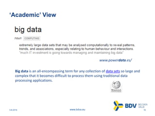 3-8-2016 16www.bdva.eu
‘Academic’ View
www.powerdata.es/
Big data is an all-encompassing term for any collection of data sets so large and
complex that it becomes difficult to process them using traditional data
processing applications.
 