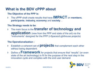 3-8-2016 24www.bdva.eu
What is the BDV cPPP about
The Objective of the PPP is:
The cPPP shall create results that have IMPACT on members,
participants, industry, economy and society…
The Strategy needs to be:
The main focus is the transfer of technology and
application (new from the PPP and state of the art) via the
“instruments” designed for the PPP (i-Spaces/Lighthouse projects)
The Operationalization :
Establish a coherent set of projects that complement each other
without being dependent.
Define a Framework for projects that ensure that “results” (or even
state of the art technology) is fit for the purpose of the next step in the
innovation cycle and complies with the end user demand
 