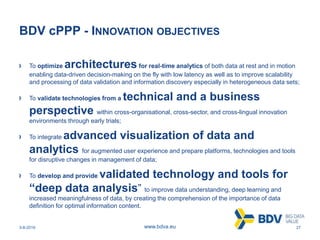 3-8-2016 27www.bdva.eu
BDV cPPP - INNOVATION OBJECTIVES
To optimize architecturesfor real-time analytics of both data at rest and in motion
enabling data-driven decision-making on the fly with low latency as well as to improve scalability
and processing of data validation and information discovery especially in heterogeneous data sets;
To validate technologies from a technical and a business
perspective within cross-organisational, cross-sector, and cross-lingual innovation
environments through early trials;
To integrate advanced visualization of data and
analytics for augmented user experience and prepare platforms, technologies and tools
for disruptive changes in management of data;
To develop and provide validated technology and tools for
“deep data analysis” to improve data understanding, deep learning and
increased meaningfulness of data, by creating the comprehension of the importance of data
definition for optimal information content.
 