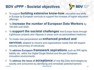 3-8-2016 28www.bdva.eu
BDV cPPP - Societal objectives
To support building extensive know-how, education and skills
in Europe by European curricula to support the increase of higher education
offerings;
To increase the number of European Data Workers by
100.000 until 2020;
To support the societal challenges that Europe faces through
Lighthouse projects and i-Spaces in areas such as personalised medicine;
To create new personalized and enhanced product and
services adapted to citizens and organizations needs that will respect
security and privacy of individuals;
To address European framework aspirations such as IPR rights,
liability etc. within the Digital Single Market and the pan European
innovation environments;
To address the issue of acceptance of new Big Data technologies by
society and consumers by identifying and remediate potential barriers
 