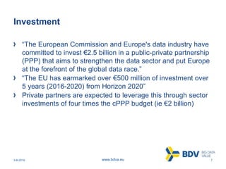 3-8-2016 7www.bdva.eu
Investment
“The European Commission and Europe's data industry have
committed to invest €2.5 billion in a public-private partnership
(PPP) that aims to strengthen the data sector and put Europe
at the forefront of the global data race.”
“The EU has earmarked over €500 million of investment over
5 years (2016-2020) from Horizon 2020”
Private partners are expected to leverage this through sector
investments of four times the cPPP budget (ie €2 billion)
 