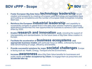 22-9-2015 27www.bdva.eu
BDV cPPP - Scope
Foster European Big Data Value technology leadership for job
creation and prosper...