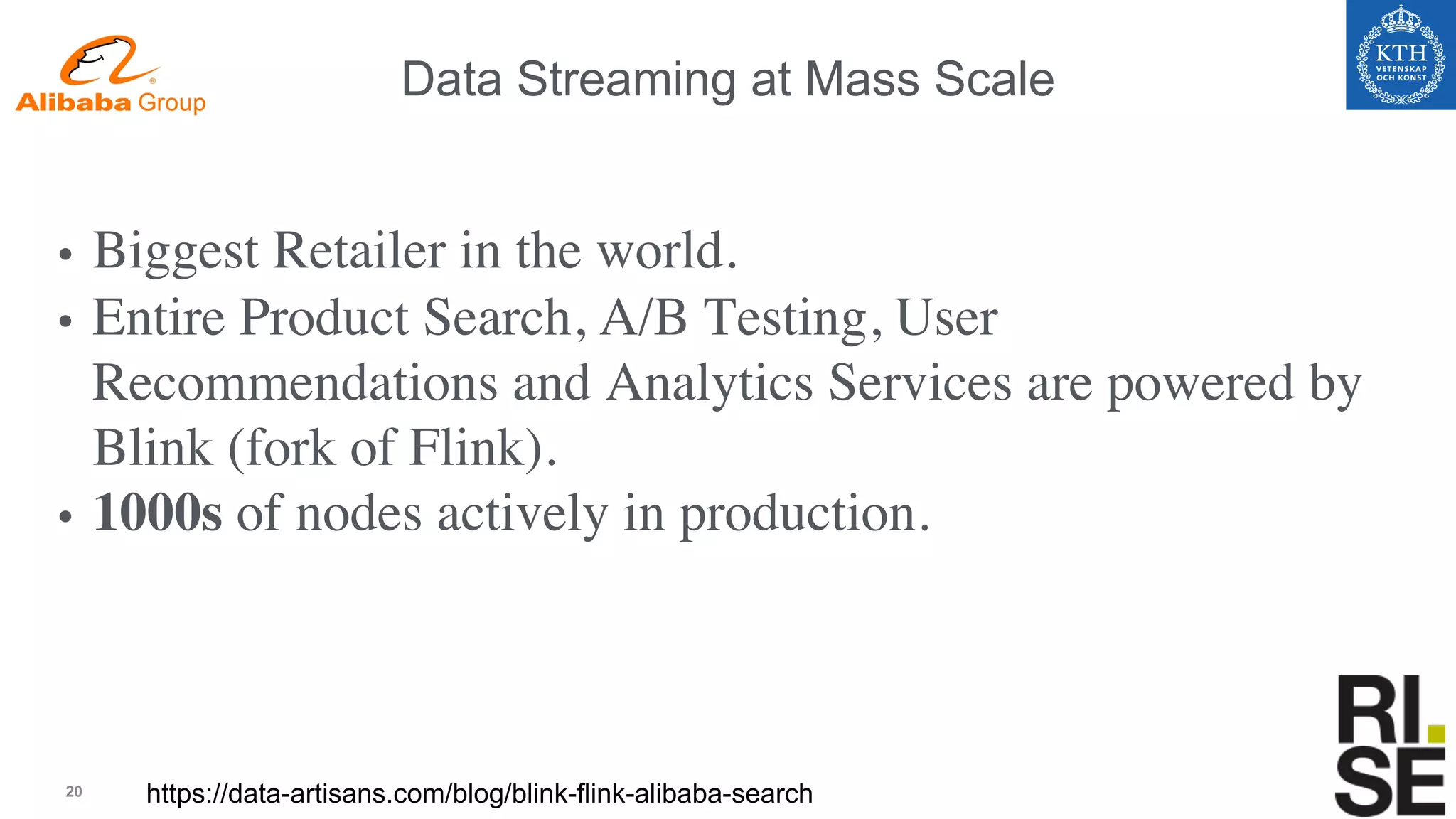 20
Data Streaming at Mass Scale
https://data-artisans.com/blog/blink-flink-alibaba-search
• Biggest Retailer in the world.
• Entire Product Search, A/B Testing, User
Recommendations and Analytics Services are powered by
Blink (fork of Flink).
• 1000s of nodes actively in production.
 