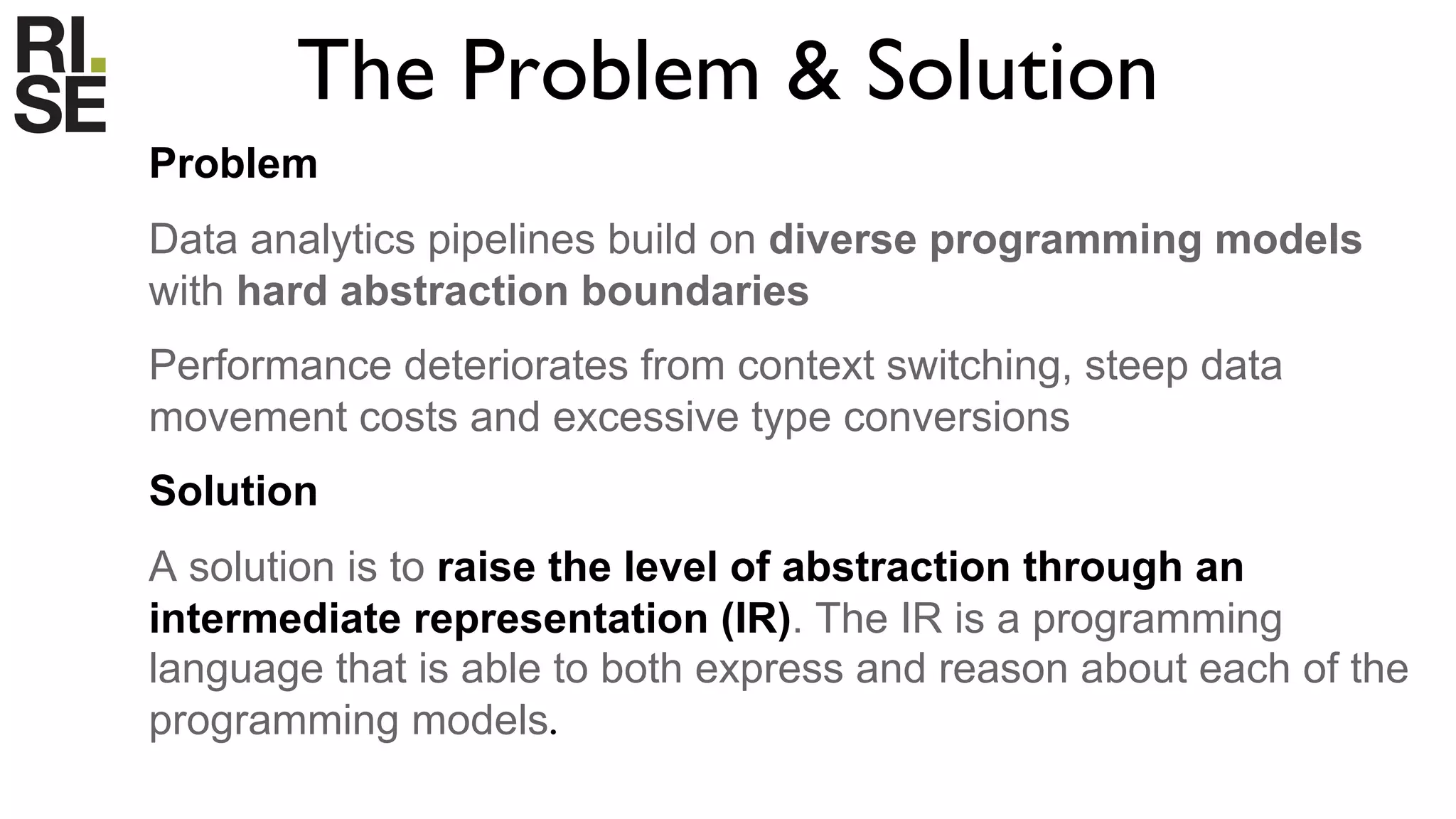 The Problem & Solution
Problem
Data analytics pipelines build on diverse programming models
with hard abstraction boundaries
Performance deteriorates from context switching, steep data
movement costs and excessive type conversions
Solution
A solution is to raise the level of abstraction through an
intermediate representation (IR). The IR is a programming
language that is able to both express and reason about each of the
programming models.
 