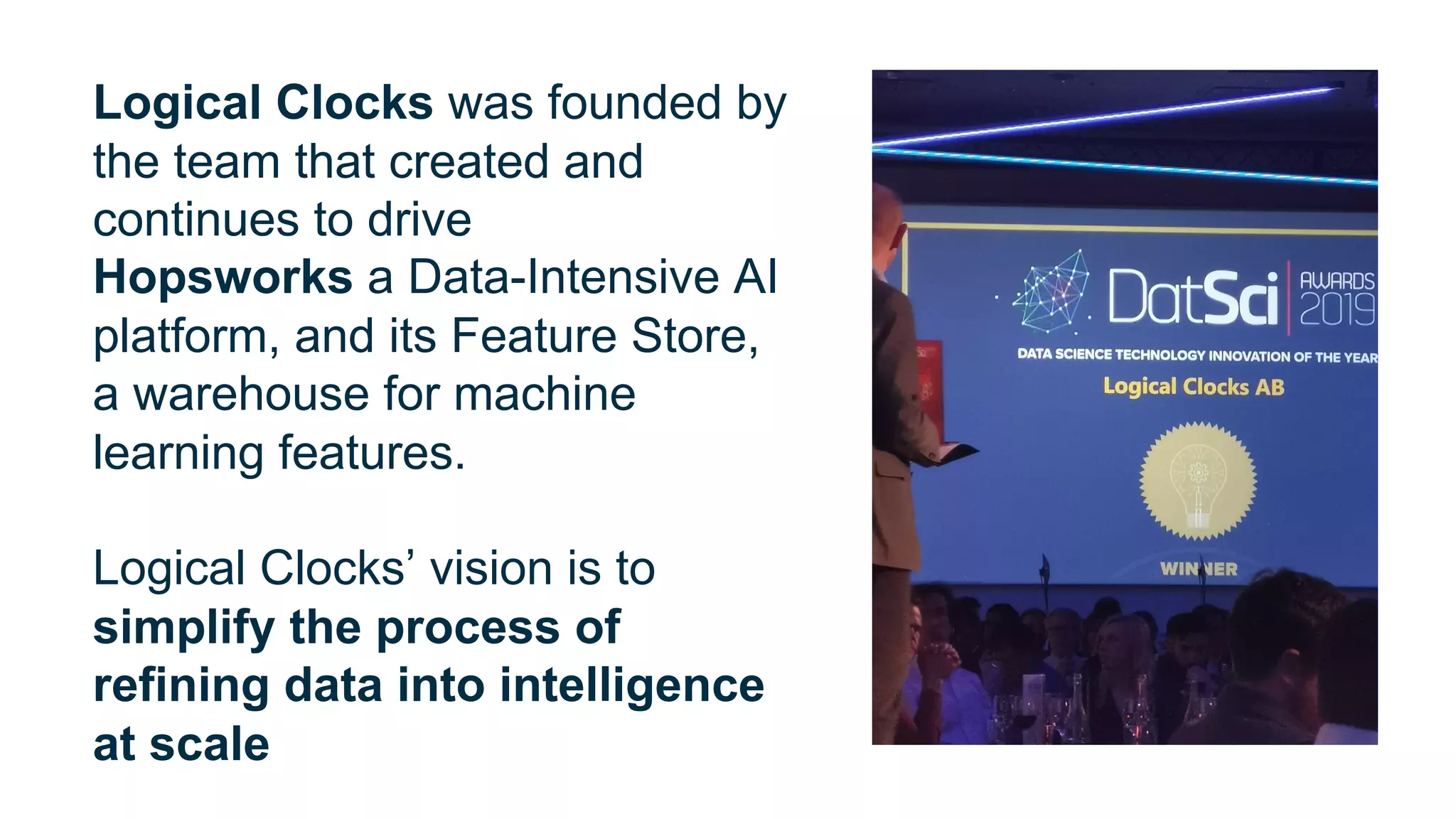 Logical Clocks was founded by
the team that created and
continues to drive
Hopsworks a Data-Intensive AI
platform, and its Feature Store,
a warehouse for machine
learning features.
Logical Clocks’ vision is to
simplify the process of
refining data into intelligence
at scale
 