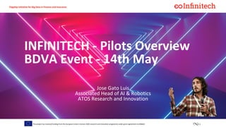 1This project has received funding from the European Union’s horizon 2020 research and innovation programme under grant agreement no 856632
Flagship initiative for Big Data in Finance and Insurance
Jose Gato Luis
Associated Head of AI & Robotics
ATOS Research and Innovation
INFINITECH - Pilots Overview
BDVA Event - 14th May
 