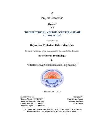 A
Project Report for
Phase-I
on
“BI-DIRECTIONAL VISITOR COUNTER & HOME
AUTOMATION”
Submitted to
Rajasthan Technical University, Kota
In Partial Fulfillment of the requirement for the award of the degree of
Bachelor of Technology
In
“Electronics & Communication Engineering”
Session: 2014-2015
SUBMITTED BY: GUIDED BY:
Roshan Mani(11ECTEC047) Mrs. Neelam Swami
Rahul Purohit(11ECTEC040) Assistant Professor
Chhavi Sharma(11ECTEC012) E.C.E. Deptt.
Harshita Gupta(11ECTEC020)
GOVERNMENT COLLEGE OF ENGINEERING & TECHNOLOGY,BIKANER
Karni Industrial Area, Pughal Road, Bikaner, Rajasthan-334003
 