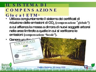Utilizza congiuntamente il sistema dei certificati di riduzione delle emissioni di CO 2  ( compensazione "globale” ) a cui affianca la messa a dimora di nuovi soggetti arborei nelle aree limitrofe a quelle in cui si verificano le emissioni ( compensazione “locale” ). Genera un doppio beneficio: globale e locale.   IL SISTEMA DI COMPENSAZIONE Glocal ETM ® 