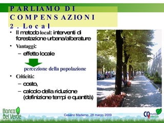 Il metodo  local : interventi di forestazione urbana/alberature Vantaggi :  effetto locale percezione della popolazione Criticità :  costo,  calcolo della riduzione (definizione tempi e quantità) PARLIAMO DI COMPENSAZIONI 2. Local 