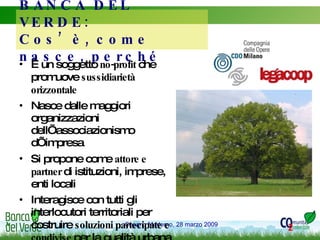 BANCA DEL VERDE:  Cos’è, come nasce, perché  È un soggetto  no-profit  che promuove  sussidiarietà orizzontale Nasce dalle maggiori organizzazioni dell’associazionismo d’impresa  Si propone come  attore e partner  di istituzioni, imprese, enti locali Interagisce con tutti gli interlocutori territoriali per costruire  soluzioni partecipate e condivise  per la qualità urbana e dei  sistemi verdi 
