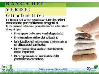 BANCA DEL VERDE:  Gli obiettivi La Banca del Verde promuove  tutte le azioni necessarie per realizzare progetti di  forestazione urbana e periurbana con alberature di ogni tipo: il  recupero delle aree verdi degradate; il  volontariato attivo  dei cittadini; le iniziative di  educazione ambientale  e di difesa del territorio; la  responsabilità sociale  e  ambientale  delle imprese; la  compensazione ambientale  e la protezione climatica. 