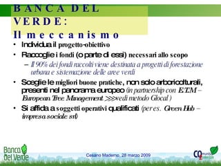 BANCA DEL VERDE:  Il meccanismo Individua il  progetto-obiettivo Raccoglie  i fondi  (o parte di essi)  necessari allo scopo   Il 90% dei fondi raccolti viene destinata a progetti di forestazione urbana e sistemazione delle aree verdi Sceglie le  migliori buone pratiche , non solo arboricolturali, presenti nel panorama europeo  (in partnership con  E.T.M. – European Tree Management >>>  vedi metodo Glocal ) Si affida a  soggetti operativi  qualificati  (per es.  Green Hub – impresa sociale srl ) 