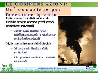 LE COMPENSAZIONI: Un’occasione per forestare la città Emissioni inevitabili di un’azienda:  tutte le attività umane producono emissioni inevitabili Anche con l’utilizzo delle migliori tecnologie si producono emissioni inevitabili Migliorare la Responsabilità Sociale: Strategie di riduzione delle emissioni Compensazione delle emissioni inevitabili 