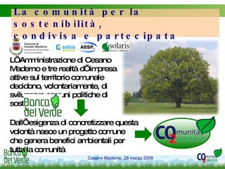 L’Amministrazione di Cesano Maderno e tre realtà d’impresa attive sul territorio comunale decidono, volontariamente, di sviluppare comuni politiche di sostenibilità La comunità per la sostenibilità,  condivisa e partecipata Dall’esigenza di concretizzare questa volontà nasce un progetto comune che genera benefici ambientali per tutta la comunità 