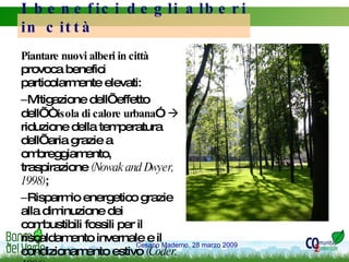 Piantare nuovi alberi in città  provoca benefici particolarmente elevati:  Mitigazione dell’effetto dell’“ isola di calore urbana ”    riduzione della temperatura dell’aria grazie a ombreggiamento,  traspirazione  (Nowak and Dwyer, 1998) ; Risparmio energetico grazie alla diminuzione dei combustibili fossili per il riscaldamento invernale e il condizionamento estivo  (Coder, 1996); I benefici degli alberi in città 