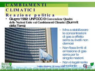 Giugno 1992: UNFCCC –  Convenzione Quadro delle Nazioni Unite sui Cambiamenti Climatici  (Summit della Terra) Mira a stabilizzare le concentrazioni di gas a effetto serra su livelli non dannosi  Non fissa limiti di emissione di gas serra per le singole nazioni  Non è legalmente vincolante CAMBIAMENTI CLIMATICI Reazione politica 