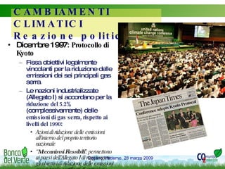 Dicembre 1997:  Protocollo di Kyoto Fissa obiettivi legalmente vincolanti per la riduzione delle emissioni dei sei principali gas serra Le nazioni industrializzate (Allegato I) si accordano per la  riduzione del 5.2%  (complessivamente) delle  emissioni di gas serra, rispetto ai livelli del 1990 : Azioni di riduzione delle emissioni all’interno del proprio territorio nazionale “ Meccanismi Flessibili ”: permettono ai paesi dell’Allegato I di raggiungere gli obiettivi di riduzione delle emissioni acquistando certificati di emissione derivanti da progetti all’estero CAMBIAMENTI CLIMATICI Reazione politica 