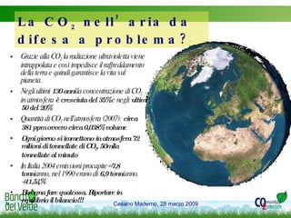 Grazie alla CO 2  la radiazione ultravioletta viene intrappolata e così impedisce il raffreddamento della terra e quindi garantisce la vita sul pianeta. Negli ultimi  130 anni  la concentrazione di CO 2  in atmosfera  è cresciuta del 35%  e negli  ultimi 50 del 20% Quantità di CO 2  nell’atmosfera (2007):  circa 381 ppm ovvero circa 0,038% volume Ogni giorno si immettono in atmosfera 72 milioni di tonnellate di CO 2 , 50mila tonnellate al minuto In Italia 2004 emissioni procapite= 7,8 tonn /anno, nel 1990 erano di  6,9 tonn /anno.  +11,54% Bisogna fare qualcosa. Riportare in equilibrio il bilancio!!! La CO 2  nell’aria da difesa a problema? 