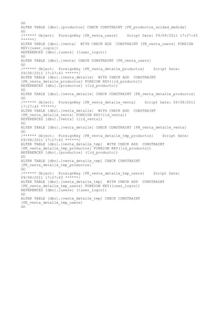 GO
ALTER TABLE [dbo].[productos] CHECK CONSTRAINT [FK_productos_unidad_medida]
GO
/* Object: ForeignKey [FK_venta_users]
Script Date: 09/08/2011 17:27:43
*/
ALTER TABLE [dbo].[venta] WITH CHECK ADD CONSTRAINT [FK_venta_users] FOREIGN
KEY([user_login])
REFERENCES [dbo].[users] ([user_login])
GO
ALTER TABLE [dbo].[venta] CHECK CONSTRAINT [FK_venta_users]
GO
/* Object: ForeignKey [FK_venta_detalle_productos]
Script Date:
09/08/2011 17:27:43 */
ALTER TABLE [dbo].[venta_detalle] WITH CHECK ADD CONSTRAINT
[FK_venta_detalle_productos] FOREIGN KEY([id_producto])
REFERENCES [dbo].[productos] ([id_producto])
GO
ALTER TABLE [dbo].[venta_detalle] CHECK CONSTRAINT [FK_venta_detalle_productos]
GO
/* Object: ForeignKey [FK_venta_detalle_venta]
Script Date: 09/08/2011
17:27:43 */
ALTER TABLE [dbo].[venta_detalle] WITH CHECK ADD CONSTRAINT
[FK_venta_detalle_venta] FOREIGN KEY([id_venta])
REFERENCES [dbo].[venta] ([id_venta])
GO
ALTER TABLE [dbo].[venta_detalle] CHECK CONSTRAINT [FK_venta_detalle_venta]
GO
/* Object: ForeignKey [FK_venta_detalle_tmp_productos]
Script Date:
09/08/2011 17:27:43 */
ALTER TABLE [dbo].[venta_detalle_tmp] WITH CHECK ADD CONSTRAINT
[FK_venta_detalle_tmp_productos] FOREIGN KEY([id_producto])
REFERENCES [dbo].[productos] ([id_producto])
GO
ALTER TABLE [dbo].[venta_detalle_tmp] CHECK CONSTRAINT
[FK_venta_detalle_tmp_productos]
GO
/* Object: ForeignKey [FK_venta_detalle_tmp_users]
Script Date:
09/08/2011 17:27:43 */
ALTER TABLE [dbo].[venta_detalle_tmp] WITH CHECK ADD CONSTRAINT
[FK_venta_detalle_tmp_users] FOREIGN KEY([user_login])
REFERENCES [dbo].[users] ([user_login])
GO
ALTER TABLE [dbo].[venta_detalle_tmp] CHECK CONSTRAINT
[FK_venta_detalle_tmp_users]
GO

 