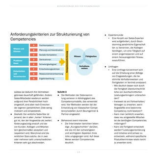 B U N D E S V E R B A N D D E R V E R T R I E B S M A N A G E R
1 3
●		 Expertenrunde
▪	 Eine Anzahl von Sales-Experten
wird aufgefordert, durch Brain-
storming persönliche Eigenschaf-
ten zu benennen, die Kollegen
benötigen, um eine Tätigkeit auf
einem angemessenen und auf
einem herausragenden Niveau
auszuführen.
●		 Umfragen
▪	 Eine Umfrage konzentriert sich
auf die Erhebung einer Abfolge
von Fragestellungen, die be-
stimmte Verhaltensweisen und
Fertigkeiten im Vertrieb analysiert:
– Wie deutlich lassen sich durch
die Fertigkeit überdurchschnitt-
liche von durchschnittlichen
Leistungserbringern unterschei-
den?
– Inwieweit ist ein Fehlverhalten/
Versagen zu erwarten, wenn
Angestellte eine bestimmte
Competency nicht besitzen?
– Kann man (wirklich) erwarten,
dass neu eingestellte Mitarbei-
ter die benötigten Competencies
mitbringen?
– Kann die Fertigkeit entwickelt
werden? Leistungsorientierung
und Initiative sind schwer zu
entwickeln, während spezifische
Produktkenntnisse relativ leicht
zu erwerben sind.
Schritt 3
●		 Die Methoden der Datensamm-
lung variieren in Abhängigkeit des
Competencymodells, das verwendet
wird. Vier Methoden werden bei der
Entwicklung von klassischen Compe-
tencymodellen durch Baumgartner 
Partner eingesetzt:
●		 Behavioral event interview  
▪	 Die Interviewten berichten leben-
dige „Kurzgeschichten“ darüber,
wie sie mit den schwierigsten
und wichtigsten Aspekten ihres
Jobs umgegangen sind. Auf diese
Weise werden Competencies
deutlich.
sodass sie dadurch ihre Vertriebser-
gebnisse dauerhaft gefährden. Andere
Sales-Mitarbeiter wiederum werden
aufgrund ihrer Persönlichkeit hoch
eingestuft, sind aber nach Erreichen
der eigenen (persönlichen) Ziele wenig
motiviert und einsatzbereit.
●		 Deshalb: Der wirkliche Sales-Star ist
jemand, der in allen „harten“ Kriterien
gut ist, den der Vorgesetzte als (weiter)
förderungswürdig einstuft und der
von Kunden, Kollegen und Mitarbei-
tern gleichermaßen akzeptiert und
respektiert wird. Manchmal sind die
wirklichen Stars solche, die in zwei
oder mehreren sehr unterschiedlichen
Kriterien sehr gut abschneiden.
DenkrahmenD
SchwierigkeitsgradE
EntscheidungsrahmenF
Ressourcenverantwortung
Ergebniswirkung
G
H
FachkompetenzA
Planung und KoordinationB
Soziale KompetenzC
Wissen und
Können
Probleme
lösen
Entscheiden
und
Verantworten
Wissen Fähigkeiten
Verhaltens-
weisen
Anforderungskriterien zur Strukturierung von
Competencies
Kompetenzanforderung
 