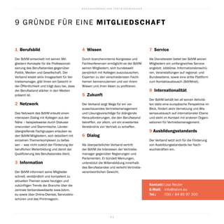 B U N D E S V E R B A N D D E R V E R T R I E B S M A N A G E R
2 1
1  Berufsbild
Der BdVM entwickelt mit seinen Mit-
gliedern Konzepte für die Professionali-
sierung des Berufsstandes gegenüber
Politik, Medien und Gesellschaft. Der
Verband leistet aktiv Imagearbeit für Ver-
triebsmanager, gibt ihnen ein Gesicht in
der Öffentlichkeit und trägt dazu bei, dass
der Berufsstand stärker in den Medien
präsent ist.
2  Netzwerk
Das Netzwerk des BdVM erlaubt einen
intensiven Dialog mit Kollegen aus der
Nähe – beispielsweise durch Diskussi-
onsrunden und Stammtische. Länder-
übergreifende Fachgruppen erlauben es
den BdVM-Mitgliedern, sich detailliert mit
einzelnen Themenkomplexen zu befas-
sen – was nicht zuletzt der Förderung der
beruflichen Weiterbildung und damit der
Qualifizierung des Berufsstandes dient.
3  Information
Der BdVM informiert seine Mitglieder
schnell, verständlich und kompetent zu
aktuellen Themen sowie heutigen und
zukünftigen Trends der Branche über die
zentrale Verbandswebseite www.bdvm.
eu sowie über Online-Dienste, Servicebro-
schüren und das Printmagazin.
4  Wissen
Durch brancheninterne Kongresse und
Fachkonferenzen ermöglicht es der BdVM
seinen Mitgliedern, sich bundesweit
persönlich mit Kollegen auszutauschen,
Experten zu den verschiedensten Facht-
hemen kennenzulernen und von ihrem
Wissen und ihren Ideen zu profitieren.
5  Zukunft
Der Verband zeigt Wege für ein vor-
ausschauendes Vertriebsmanagement
und Lösungsvorschläge für drängende
Herausforderungen, die den Berufsstand
betreffen, vor allem, um ein erweitertes
Verständnis von Vertrieb zu schaffen.
6  Dialog
Als überparteilicher Verband vertritt
der BdVM die Interessen der Vertriebs-
manager gegenüber Regierungen und
Parlamenten. Er bündelt Meinungen,
unterstützt die Willensbildung innerhalb
des Berufsstandes und verleiht Vertriebs-
verantwortlichen Gewicht.
7  Service
Als Dienstleister bietet der BdVM seinen
Mitgliedern ein umfangreiches Service-
angebot: Jobbörse, Informationsbroschü-
ren, Veranstaltungen auf regional- und
Bundesebene, sowie eine dritte Plattform
zum Kontaktaustausch (BdVMnet).
8 Internationalität
Der BdVM behält bei all seinen Aktivitä-
ten stets eine europäische Perspektive im
Blick, fördert aktiv Vernetzung und Wis-
sensaustausch auf internationaler Ebene
und steht im Kontakt mit anderen Organi-
sationen für Vertriebsmanagement.
9 Ausbildungsstandards
Der Verband setzt sich für die Förderung
von Ausbildungsstandards bei Nach-
wuchskräften ein.
Kontakt:	Lisa Reuter
E-Mail:	 info@bdvm.eu
Tel.:	 030 / 84 85 97 300
9 GRÜNDE FÜR EINE MITGLIEDSCHAFT
 