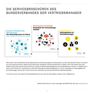 B U N D E S V E R B A N D D E R V E R T R I E B S M A N A G E R
2 2
Mehrmals im Jahr veröffentlicht der Bundes­verband der Vertriebsmanager Service­broschüren, die Sie über aktuelle Themen im Vertrieb
kurz und knapp informieren. Dabei sind wir stets daran interessiert, Themenschwerpunkte zu wählen, die für Sie relevant sind. Den
Auftakt unserer Servicereihe macht das Thema „Customer Relationship ­Management: Der Auswahlprozess im Fokus“ (1.) Weitere Exem­
plare zu den Themen (2.) „Performance im Vertrieb. Essentials der Verhandlungstechnik“ und (3.) „Vertriebsrecht. Haftungsfallen für
Vertriebsmanager“ können Sie in Kürze online unter www.bdvm.eu/informationsmaterial kostenfrei bestellen.
Ihr Thema ist noch nicht dabei? Die Geschäftsstelle freut sich über Ihre Vorschläge und Ideen unter info@bdvm.eu.
Weitere Informationen zu den Leistungen des BdVM finden Sie unter: www.bdvm.eu
Customer Relationship
Management:
Der Auswahlprozess im Fokus
Ansätze und Anregungen von der ersten Idee bis zum Projektstart
Die Servicereihe
des Bundesverbands der
Vertriebsmanager
DIE SERVICEBROSCHÜREN DES
­BUNDESVERBANDES DER VERTRIEBSMANAGER
Performance im Vertrieb
Essentials der Verhandlungs-
technik
Die Servicereihe
des Bundesverbandes der
Vertriebsmanager e.V.
Die Servicereihe
des Bundesverbands der
Vertriebsmanager
Vertriebsrecht:
Haftungsfallen für
Vertriebsmanager
 