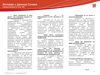 Интервю с Деница Сачева
(продължение от стр. 10)




              Като специалист в тази                     Смятате          ли,        че             Сблъсквате ли се често с
     област, как оценявате нуждата от          образованието по PR в България е на         неетична практика?
     PR в здравеопазването?                    ниво?                                                По-често се сблъсквам с
              Нуждата от качествен PR в                  По-скоро да. Но все пак           неосъзнаването на това, че дадено
     здравеопазването        е     толкова     всичко зависи от учебното заведение и       действие е неетична практика. Когато
     необходима колкото и нуждата от           от личността на преподавателя. Важно        настройките на ума не улавят
     качествено          здравеопазване.       е да отбележа, че доста от моите            проблем,       тогава       неетичното
     Съдържателното общуване и обмен           колеги, които са собственици и              поведение става норма. Най-често
     на информация е ключово за                изпълнителни     директори       на   PR    на българския пазар се среща
     здравето    на    хората     въобще.      компании, са и преподаватели. Три           „купуването” на медии и журналисти,
     Съществуват               европейски      агенции имат собствени проекти за           кражбата на идеи, манипулирането
     изследвания,      според        които     насърчаване на професионалното              на информация, опита за контрол на
                                               обучение.
     инвестициите        в        здравно-                                                 гледни точки. Да си етичен за мен
                                                         Какво    бихте    посъветвали
     информационни кампании имат                                                           означава да бъдеш точен, да умееш
                                               младите хора, които сега прохождат в
     сериозен полезен ефект върху                                                          да носиш лична отговорност и да
                                               професията?
     опазване на общественото здраве и                                                     можеш да поставяш общите цели над
                                                         Да се развиват непрекъснато.
     намаляват нуждата от харчене на                                                       личните.
                                               Да наблягат особено много на
     обществени пари за лекуване на            развитието на общата си култура и                    Какво ще пожелаете на
     болести, от които е можело да се          нивото си на информираност. Да не           БДВО през 2010 година?
     предпазим.     В   световен     план,     се страхуват от грешките, защото само                Пожелавам на БДВО да
     здравеопазването      е    една    от     опитът ще ги направи силни.                 увеличава своите членове и да
     водещите сфери на PR.                               Вие     сте    участник      в    продължава да работи все така
            Любознателен Скорпион, ръководена от
              Кое Ви накара да станете                                                     усърдно    и    последователно      за
                                               работната група за създаване на
    чувството на любов към целия свят. Обиколила повече
     преподавател?                             Етичния кодекс на PR специалистите в        утвърждаването на професията PR в
    от 40 страни в 5 континента в търсене на отговори на От какви ценности се
              Това удоволствие дължа на        България.                                   България. На членовете на БДВО
    въпроси, които са предизвикали нови въпроси.
     Деси Бошнакова. Тя ме покани да           ръководехте при създаването му?             пожелавам      да     бъдат    здрави,
    Магистър Cum Laude поPR Факултет по журналистика се съдържат в текстовете
     водя практикум по         PR, в Нов                 Те                                креативни и свободни!
    ибългарскикомуникация, Направих го университет „Св.
      масова университет. Софийски             на    самия    кодекс    –     това   са
    Климент Охридски”. младите хора,
     най-вече от желание                       компетентност,                  честност,   “Успешните РРактики в България са..."
     които учат PR, да бъдат колкото се        независимост, лоялност, ангажираност.
             Основател и изпълнителен директор на                                                    тези, които намират точния
     може по-добре подготвени за на IPRA и
    ИнтелДей Солушънс. Член на Борда           Последното се отнася до социалната          баланс     между     очакванията    и
     реалния пазар извън университета.         отговорност на нашата професия –            реалностите на клиентите и на хорота,
    асоцииран член на Европейската асоциация на
     Срещите с тях ме зареждат, самата         чрез обмяната на идеи, факти,               за които се правят.
    директорите по комуникации.                различни гледни точки, ние участваме
     аз също научавам много неща –
     чрез студентите виждам тенденции и        активно в изграждането на обществото,
     хоризонти.                                в което живеем.                                                    /край/
                                                                                                                               10
  PRактики, бр.1, 1 февруари 2010
 