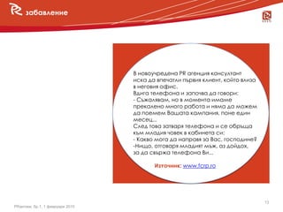 забавление




                                  В новоучредена PR агенция консултант
  новини                          иска да впечатли първия клиент, който влиза
                                  в неговия офис.
                                  Вдига телефона и започва да говори:
                                  - Съжалявам, но в момента имаме
                                  прекалено много работа и няма да можем
                                  да поемем Вашата кампания, поне един
                                  месец...
                                  След това затваря телефона и се обръща
                                  към младия човек в кабинета си:
                                  - Какво мога да направя за Вас, господине?
                                  -Нищо, отговаря младият мъж, аз дойдох,
                                  за да свържа телефона Ви...

                                         Източник: www.fcrp.ro




                                                                                13
PRактики, бр.1, 1 февруари 2010
 