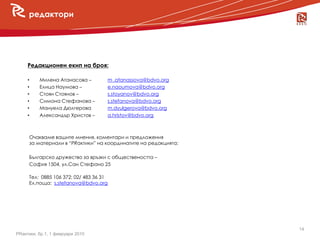 редактори




     Редакционен екип на броя:

     •    Милена Атанасова –   m .atanassova@bdvo.org
          Елица Наумова –      e.naoumova@bdvo.org
  новини
     •
     •    Стоян Стоянов –      s.stoyanov@bdvo.org
     •    Симона Стефанова –   s.stefanova@bdvo.org
     •    Мануела Дюлгерова    m.dyulgerova@bdvo.org
     •    Александър Христов – a.hristov@bdvo.org
                    a.hristov@bdvo.org


     Очакваме вашите мнения, коментари и предложения
     за материали в “PRактики” на координатите на редакцията:

     Българско дружество за връзки с обществеността –
     София 1504, ул.Сан Стефано 25

     Tел: 0885 106 372; 02/ 483 36 31
     Ел.поща: s.stefanova@bdvo.org




                                                                14
PRактики, бр.1, 1 февруари 2010
 