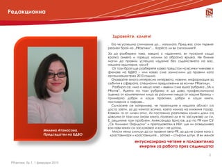 Редакционна



                                             Здравейте, колеги!
                                             Ето че успешно стигнахме до… началото. Пред вас стои първият
                                           реален брой на „PRактики”… Хареса ли ви сигналният?
                                           За да разберем това, заедно с изданието, ви пускаме също
                                           кратка анкета и горещо молим за обратна връзка. Не бихме
                                           могли да правим успешно издание без съдействието на вас,
                                           нашата аудитория, нали?
                                              Oт този брой ще разберете какво предстои на всички членове и
                                           фенове на БДВО – или какво сме замислили да правим като
                                           организация през 2010 година.
                                              Очаквайте много интересни интервюта, новини, информация за
                                           събития в сферата, специални предложения за всички PRактици.
                                              Разбира се, има и нещо ново – въвели сме една рубрика „ЗА и
                                           PRотив”. Идеята на тази рубрика е да дава професионална
                                           оценка от компетентни лица за различни неща от нашия бранш –
                                           примерно добри и лоши практики, добри и лоши книги,
                                           постижения и гафове...
                                              Съгласете се например, че практиците в нашата област са
                                           доста заети, за да изчитат всичко, което излиза на книжния пазар.
                                           Казвам го от личен опит. Аз постоянно разпитвам колеги дали са
                                           доволни от тази или онази книга, полезна ли е тя, заслужава ли си.
                                           Е, решихме този проблем. Александър Христов, д-р по PR към СУ
                                           „Св. Климент Охридски” и преподавател в НБУ, ще ни осведомява
                                           кои нови книги си заслужават и кои – не дотам.
                     Милена Атанасова,        Мисля няма смисъл да си правим авто-PR, за да не стане като с
                     Председател на БДВО    краставичаря и краставиците... затова – спирам дотук. И ви желая

                                                           ентусиазирано четене и положителна
                                                             енергия за работа през седмицата!

                                                                                                          2

PRактики, бр.1, 1 февруари 2010
 