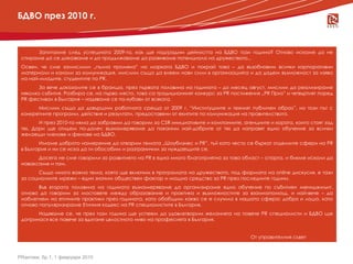 БДВО през 2010 г.


      Запитахме след успешната 2009-та, как ще надградим дейността на БДВО тази година? Отново искаме да не
 спираме да се доказваме и да продължаваме да развиваме потенциала на дружеството...
 Освен, че сме замислили „пълна промяна” на марката БДВО и покрай това – да възобновим всички корпоративни
 материали и канали за комуникация, мислим също да влеем нови сили в организацията и да дадем възможност за изява
 на най-младите, студентите по PR.
        За вече доказалите се в бранша, през първата половина на годината – до месец август, мислим да реализираме
 няколко събития. Разбира се, на първо място, това са традиционният конкурс за PR постижения „PR Приз” и четвъртият поред
  новини
 PR фестивал в България – надяваме се по-хубави от всякога.
       Мислим също да довършим работната среща от 2009 г. “Институциите и техният публичен образ”, но този път с
 конкретните програми, действия и резултати, предоставени от екипите по комуникация на правителството.
        И през 2010-та няма да забравим да говорим за CSR инициативите и компаниите, агенциите и хората, които стоят зад
 тях. Дори ще отидем по-далеч: възнамеряваме да поканим най-добрите от тях да направят едно обучение за всички
 желаещи членове и фенове на БДВО.
        Имаме доброто намерение да отворим темата „Шоубизнес и PR”, тъй като често се бъркат отделните сфери на PR
 в България и ни се иска да ги обособим и разграничим за нуждаещите се.
       Досега не сме говорили за развитието на PR в една много благоприятна за това област – спорта, и бихме искали да
 наваксаме и там.
       Също много важна тема, която ще включим в програмата на дружеството, под формата на online дискусия, е тази
 за социалните мрежи – един значим обществен фактор и мощно средство за PR през последните години.
        Във втората половина на годината възнамеряваме да организираме едно обучение по събитиен мениджмънт,
 отново да говорим за мостовете между образование и практика и възможностите за взаимопомощ, и най-вече – да
 наблегнем на етичните практики през годината, като обобщим какво се е случило в нашата сфера: добро и лошо, като
 отново популяризираме Етичния кодекс на PR специалистите в България.
       Надяваме се, че през тази година ще успеем да удовлетворим желанията на повече PR специалисти и БДВО ще
 допринася все повече за вдигане цялостното ниво на професията в България.


                                                                                         От управителния съвет



PRактики, бр.1, 1 февруари 2010
 