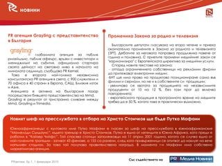 новини



PR агенция Grayling с представителство                 Промениха Закона за радио и телевизия
в България
                                                          Българските депутати гласуваха на второ четене и приеха
                                                       окончателно промените в Закона за радиото и телевизията
            – глобалната агенция за пъблик             (ЗРТ). Дебатите за неговата поправка продължиха повече от
                                                       година и половина. С приетите промени медийният закон се
рилейшънс, пъблик афеърс, връзки с инвеститори и
   новини
мениджмънт на събития, официално стартира
                                                       "хармонизира" с Европейската директива за медийни услуги.
                                                          Според новите текстове на закона:
своята дейност на световно ниво в началото на
                                                        - отпада ограничението собственици на рекламни фирми
миналата седмица, съобщава PR Kernel.
                                                       да притежават електронни медии;
  Това    е   втората     най-голяма    независима
                                                       -БНТ ще има право на продуктово позициониране само във
консултантска PR агенция в света, с 900 служители и
                                                       филми и сериали, но не и в собствените си продукции;
70 офиса в 40 страни в Европа, САЩ, Близкия изток
                                                       - увеличава се квотата за продукцията на независимите
и Азия.
                                                       продуценти от 10 на 12 %, без този праг да включва
  Агенцията е активна на българския пазар
                                                       повторенията;
посредством бившето представителство на Mmd.
                                                       - европейската продукция в програмното време на медиите
Grayling е резултат от тристранно сливане между
                                                       трябва да е 50 %, когато това е практически възможно.
Mmd, Grayling и Trimedia.



 Новият шеф на пресслужбата в отбора на Христо Стоичков ще бъде Путко Мафани

 Южноафриканецът с култовото име Путко Мафани е гласен за шеф на пресслужбата в южноафриканския
 “Мамелоди Съндаунс”, където треньор е Христо Стоичков. Путко е една от легендите в Южна Африка, като преди е
 работил в “Кайзер Чийфс”. Той спасява стотици запалянковци на 11 април 2001 година, когато се случва една от
 най-големите трагедии - загиват 43 фенове, а 155 са ранени, след като привърженици се опитват да нахлуят на вече
 напълнен стадион. За това той получава правителствена награда. В момента г-н Мафани има собствена
 маркетингова агенция.


                                                                  Със съдействието на
 PRактики, бр.1, 1 февруари 2010
 