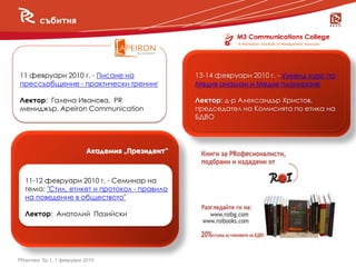 събития


     събития

11 февруари 2010 г. - Писане на                   13-14 февруари 2010 г. - Уикенд курс по
прессъобщение - практически тренинг               Медия анализи и Медия планиране

Лектор: Галена Иванова, PR                        Лектор: д-р Александър Христов,
мениджър, Apeiron Communication                   председател на Комисията по етика на
                                                  БДВО



                           Академия „Президент”



  11-12 февруари 2010 г. - Семинар на
  тема: "Стил, етикет и протокол - правила
  на поведение в обществото"

  Лектор: Анатолий Пазийски




PRактики, бр.1, 1 февруари 2010
 