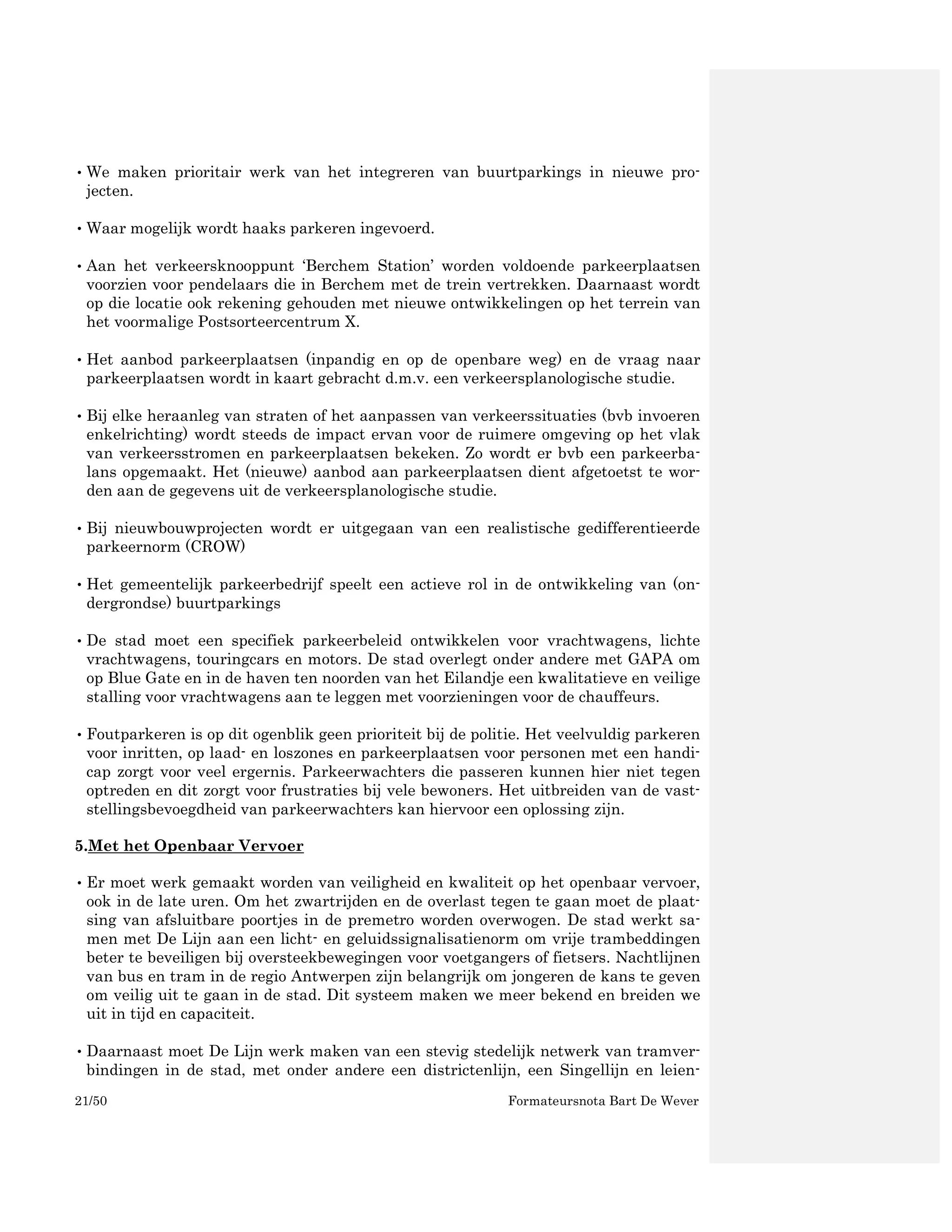 • We maken prioritair werk van het integreren van buurtparkings in nieuwe pro-
  jecten.

• Waar mogelijk wordt haaks parkeren ingevoerd.

• Aan het verkeersknooppunt ‘Berchem Station’ worden voldoende parkeerplaatsen
  voorzien voor pendelaars die in Berchem met de trein vertrekken. Daarnaast wordt
  op die locatie ook rekening gehouden met nieuwe ontwikkelingen op het terrein van
  het voormalige Postsorteercentrum X.

• Het aanbod parkeerplaatsen (inpandig en op de openbare weg) en de vraag naar
  parkeerplaatsen wordt in kaart gebracht d.m.v. een verkeersplanologische studie.

• Bij elke heraanleg van straten of het aanpassen van verkeerssituaties (bvb invoeren
  enkelrichting) wordt steeds de impact ervan voor de ruimere omgeving op het vlak
  van verkeersstromen en parkeerplaatsen bekeken. Zo wordt er bvb een parkeerba-
  lans opgemaakt. Het (nieuwe) aanbod aan parkeerplaatsen dient afgetoetst te wor-
  den aan de gegevens uit de verkeersplanologische studie.

• Bij nieuwbouwprojecten wordt er uitgegaan van een realistische gedifferentieerde
  parkeernorm (CROW)

• Het gemeentelijk parkeerbedrijf speelt een actieve rol in de ontwikkeling van (on-
  dergrondse) buurtparkings

• De stad moet een specifiek parkeerbeleid ontwikkelen voor vrachtwagens, lichte
  vrachtwagens, touringcars en motors. De stad overlegt onder andere met GAPA om
  op Blue Gate en in de haven ten noorden van het Eilandje een kwalitatieve en veilige
  stalling voor vrachtwagens aan te leggen met voorzieningen voor de chauffeurs.

• Foutparkeren is op dit ogenblik geen prioriteit bij de politie. Het veelvuldig parkeren
  voor inritten, op laad- en loszones en parkeerplaatsen voor personen met een handi-
  cap zorgt voor veel ergernis. Parkeerwachters die passeren kunnen hier niet tegen
  optreden en dit zorgt voor frustraties bij vele bewoners. Het uitbreiden van de vast-
  stellingsbevoegdheid van parkeerwachters kan hiervoor een oplossing zijn.

5.Met het Openbaar Vervoer

• Er moet werk gemaakt worden van veiligheid en kwaliteit op het openbaar vervoer,
  ook in de late uren. Om het zwartrijden en de overlast tegen te gaan moet de plaat-
  sing van afsluitbare poortjes in de premetro worden overwogen. De stad werkt sa-
  men met De Lijn aan een licht- en geluidssignalisatienorm om vrije trambeddingen
  beter te beveiligen bij oversteekbewegingen voor voetgangers of fietsers. Nachtlijnen
  van bus en tram in de regio Antwerpen zijn belangrijk om jongeren de kans te geven
  om veilig uit te gaan in de stad. Dit systeem maken we meer bekend en breiden we
  uit in tijd en capaciteit.

• Daarnaast moet De Lijn werk maken van een stevig stedelijk netwerk van tramver-
  bindingen in de stad, met onder andere een districtenlijn, een Singellijn en leien-
21/50                                                        Formateursnota Bart De Wever
 