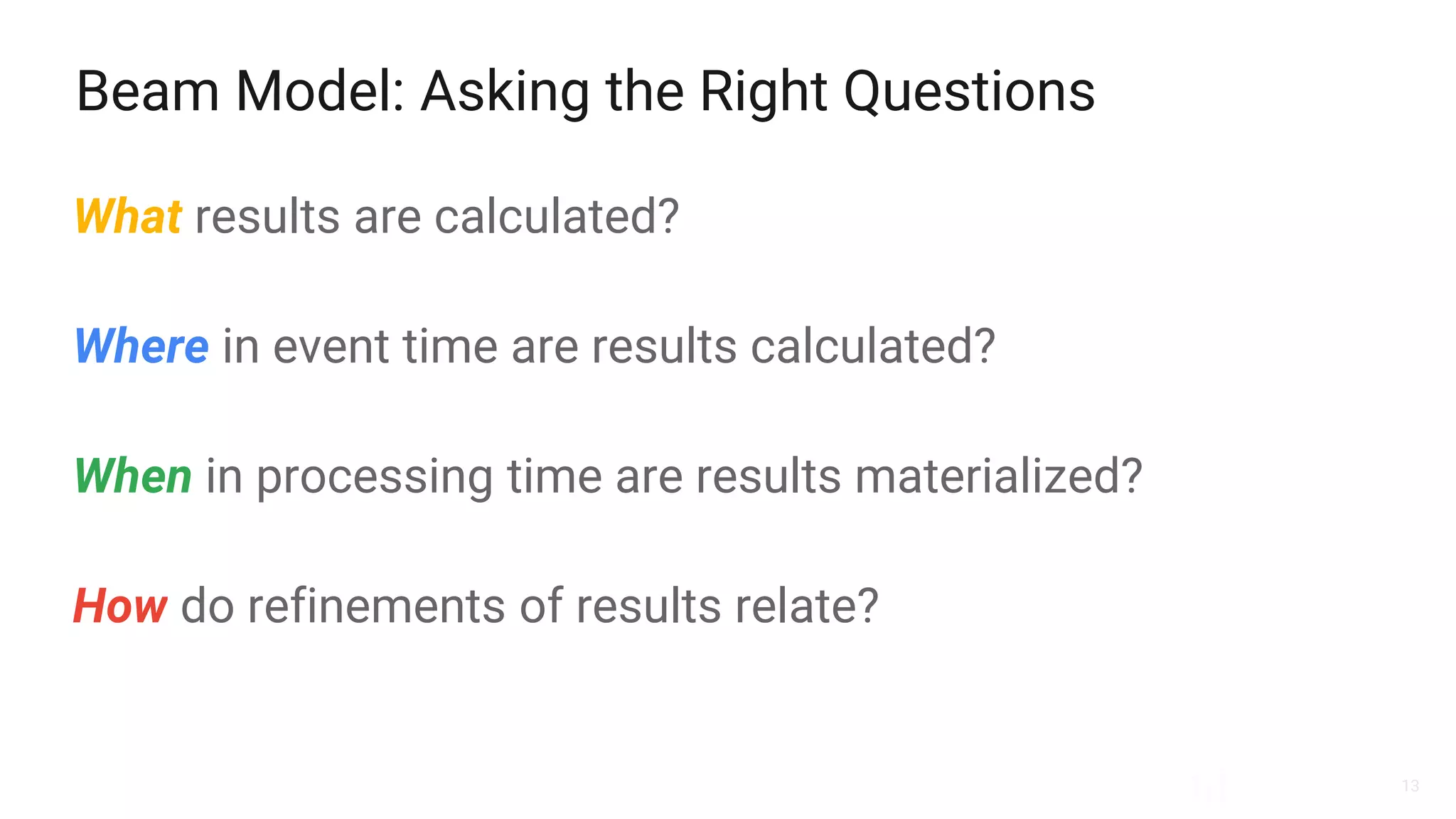 13
Beam Model: Asking the Right Questions
What results are calculated?
Where in event time are results calculated?
When in processing time are results materialized?
How do refinements of results relate?
 