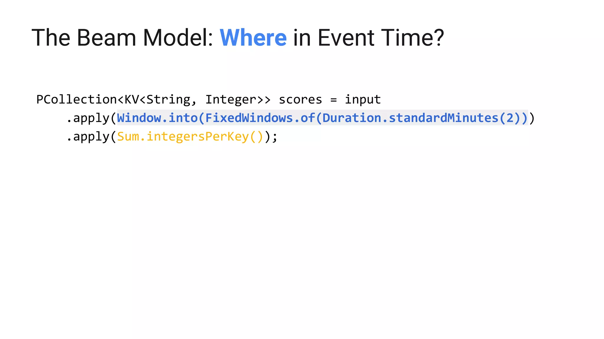 The Beam Model: Where in Event Time?
PCollection<KV<String, Integer>> scores = input
.apply(Window.into(FixedWindows.of(Duration.standardMinutes(2)))
.apply(Sum.integersPerKey());
 