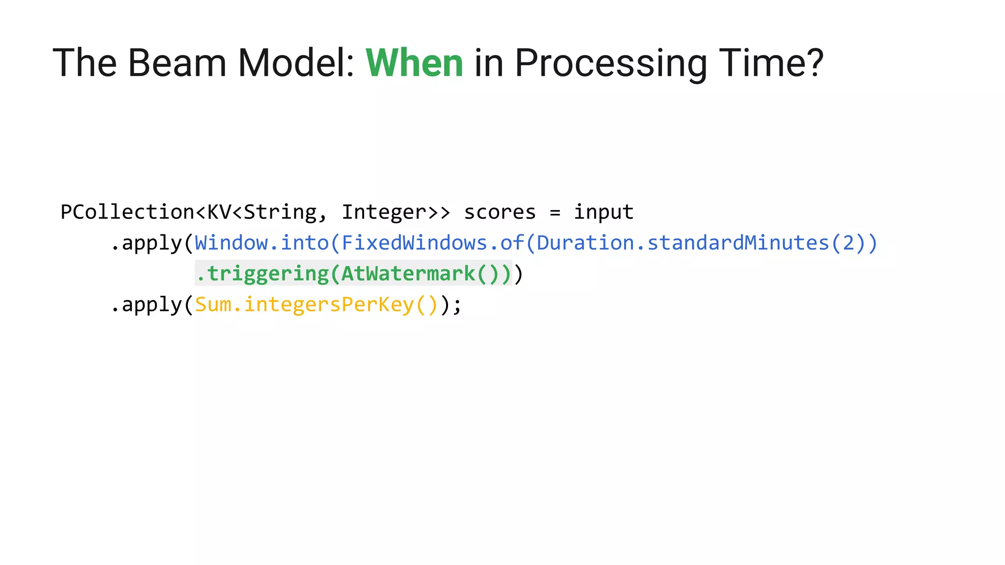 The Beam Model: When in Processing Time?
PCollection<KV<String, Integer>> scores = input
.apply(Window.into(FixedWindows.of(Duration.standardMinutes(2))
.triggering(AtWatermark()))
.apply(Sum.integersPerKey());
 