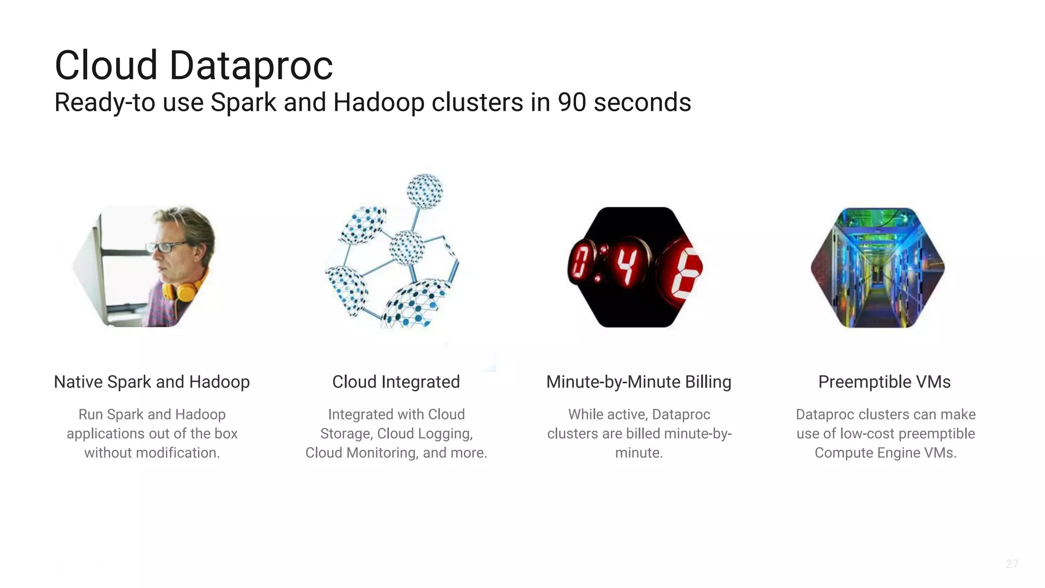 27
Cloud Dataproc
Ready-to use Spark and Hadoop clusters in 90 seconds
Integrated with Cloud
Storage, Cloud Logging,
Cloud Monitoring, and more.
While active, Dataproc
clusters are billed minute-by-
minute.
Dataproc clusters can make
use of low-cost preemptible
Compute Engine VMs.
Minute-by-Minute Billing Preemptible VMsNative Spark and Hadoop Cloud Integrated
Run Spark and Hadoop
applications out of the box
without modification.
 