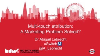 Multi-touch attribution:
A Marketing Problem Solved?
Dr Abigail Lebrecht
uSwitch
@A_Lebrecht
 