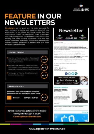 www.bigdataworldfrankfurt.de
FEATURE IN OUR
NEWSLETTERS
Newsletters are a great way to gain exposure for
your company, products and presence ahead of your
participation at our global technology events. Sent to a
database of 11,000, the newsletters have strong open
and click-through rates, above industry benchmarks, and
rivalling any other industry publication. Plus host your
stories, interviews and assets on our show websites and
industry content platforms to benefit from our online
traffic for up to 12 months.
	„ Interview written by our editors. (Topic subject
to editorial approval and interviewee must be
senior representative).
	„ Feature article related to the industry (max.
1,000 words) - this could be a piece of thought
leadership. (Must be reasonably vendor neutral).
	„ Whitepaper or Webinar (linked to existing or
bespoke landing page).
Banners are static, and can be jpeg or png files.
Banners can link to a website URL of your choice.
Banner	 600 px x 200 px
CONTENT OPTIONS
BANNER OPTIONS
1
To find out more on getting involved in our
weekly schedule, get in touch:
e.srienz@closerstillmedia.com
€2280
€1710
€1710
€1710
 