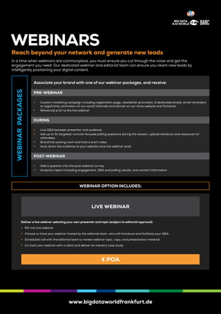 www.bigdataworldfrankfurt.de
WEBINARS
Reach beyond your network and generate new leads
In a time when webinars are commonplace, you must ensure you cut through the noise and get the
engagement you need. Our dedicated webinar and editorial team can ensure you reach new leads by
intelligently positioning your digital content.
WEBINARPACKAGES
Associate your brand with one of our webinar packages, and receive:
PRE-WEBINAR
	y Custom marketing campaign including registration page, newsletter promotion, 2 dedicated emails, email reminders
to registrants, promotion on our social channels and banner on our show website and Techerati
	y Rehearsal prior to the live webinar
DURING
	y Live Q&A between presenter and audience
	y Ask up to 3x targeted, nurture-focused polling questions during the session, upload handouts and resources for
attendees
	y Brand the waiting room and host a short video
	y Auto direct the audience to your website once the webinar ends
POST-WEBINAR
	y Add a question into the post-webinar survey
	y Analytics report including engagement, Q&A and polling results, and contact information
WEBINAR OPTION INCLUDES:
Deliver a live webinar selecting your own presenter and topic (subject to editorial approval)
	y 60-min live webinar
	y Choose to have your webinar hosted by the editorial team, who will introduce and facilitate your Q&A
	y Scheduled call with the editorial team to review webinar topic, copy, and presentation material
	y Co-host your webinar with a client and deliver an industry case study
LIVE WEBINAR
€ POA
 