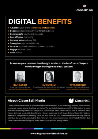 www.bigdataworldfrankfurt.de
To ensure your business is a thought leader, at the forefront of buyers’
minds and generating sales leads, contact:
DIGITAL BENEFITS
	„ Advertise your brand to industry professionals „
	„ Be seen and connect with your target audience
	„ Communicate your brand message
	„ Cost effective marketing
	„ Increase sales and your ROI
	„ Strengthen your brand identity
	„ Increase your reach and attract new customers
	„ Engage with our users
	„ Grow with us
About CloserStill Media
CloserStill Media specialises in international professional events. In the technology markets, these business
events are hosted across six global territories. The portfolio includes some of the UK’s fastest-growing
and award-winning events including Cloud Expo Europe, Data Centre World and eCommerce Expo.
Having delivered unparalleled quality and relevant audiences for all its exhibitions, CloserStill has been
repeatedly recognised as a leading innovator with its teams and international events winning multiple
awards in Europe and Asia including Best Marketer – five times in succession – Best Trade Exhibition, Best
Launch Exhibition, and Rising Star – two years in succession – among others.
TIM SCHORNO
Content & Partnership Executive
t.schorno@closerstillmedia.com
EVE SRIENZ
Show Manager, Big Data & AI World Frankfurt
e.srienz@closerstillmedia.com
DAN ASSOR
Group Event Director, Europe
dan.assor@closerstillmedia.com
 