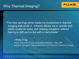 Why Thermal Imaging?“The time savings alone made my investment in thermal imaging well worth it.  Infrared allows me to quickly and easily locate air leaks and missing insulation without having to drill and probe with a manometer.”		- Andy Imig		Owner, Arrowhead Energy and Comfort Solutions – Esko, MN		Instructor, Dunwoody Institute & Fond du Lac Tribal and Community College