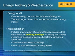 Energy Auditing & WeatherizationEnergy AuditEvaluate energy use and pinpoint areas of energy lossThermal imager, blower door, smoke pen, air tester, energy monitorWeatherization Includes a wide variety of energy efficiency measures that encompass the building envelope, its heating and cooling systems, its electrical system, and electricity consuming appliancesCorrective action based on findingsFollow up scan with infrared to verify repairsSource: DOE - http://apps1.eere.energy.gov/weatherization/what_is.cfm  Date Accessed: 4/20/2009