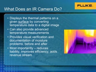 What Does an IR Camera Do?Displays the thermal patterns on a given surface by converting temperature data to a digital imageCan also provide advanced temperature measurementsProvides visual verification and documentation of moisture problems, before and afterMost importantly – reduces liability, improves efficiency, adds revenue stream