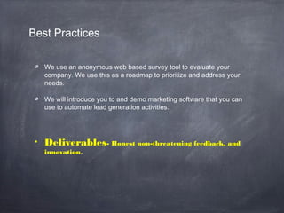 Best Practices
We use an anonymous web based survey tool to evaluate your
company. We use this as a roadmap to prioritize and address your
needs.
We will introduce you to and demo marketing software that you can
use to automate lead generation activities.
• Deliverables- Honest non-threatening feedback, and
innovation.
 