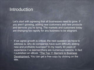 Introduction
• If we agree growth is critical, the next question we have to
address is, why do companies have such difficulty adding
new and profitable business? In my nearly 40 years of
experience I’ve learned there are numerous reasons. In fact
I published an eBook, “The Top 11 Barriers to Business
Development. You can get a free copy by clicking on the
title.
Let’s start with agreeing that all businesses need to grow. If
you aren’t growing, adding new customers and new products
and services you’re dying. The markets and customers today
are changing too rapidly for any business to be stagnant.
 