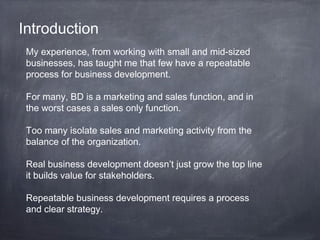 Introduction
My experience, from working with small and mid-sized
businesses, has taught me that few have a repeatable
process for business development.
For many, BD is a marketing and sales function, and in
the worst cases a sales only function.
Too many isolate sales and marketing activity from the
balance of the organization.
Real business development doesn’t just grow the top line
it builds value for stakeholders.
Repeatable business development requires a process
and clear strategy.
 