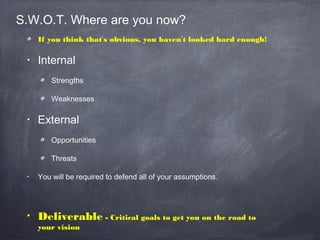 S.W.O.T. Where are you now?
If you think that’s obvious, you haven’t looked hard enough!
• Internal
Strengths
Weaknesses
• External
Opportunities
Threats
• You will be required to defend all of your assumptions.
• Deliverable - Critical goals to get you on the road to
your vision
 